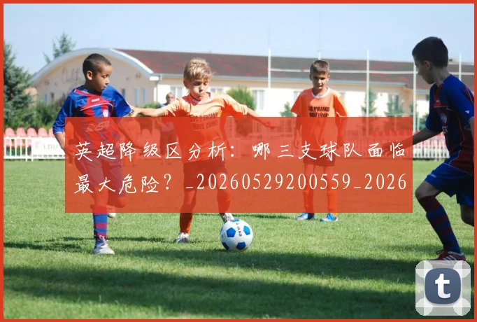 英超降级区分析：哪三支球队面临最大危险？_20260529200559_20260702175127