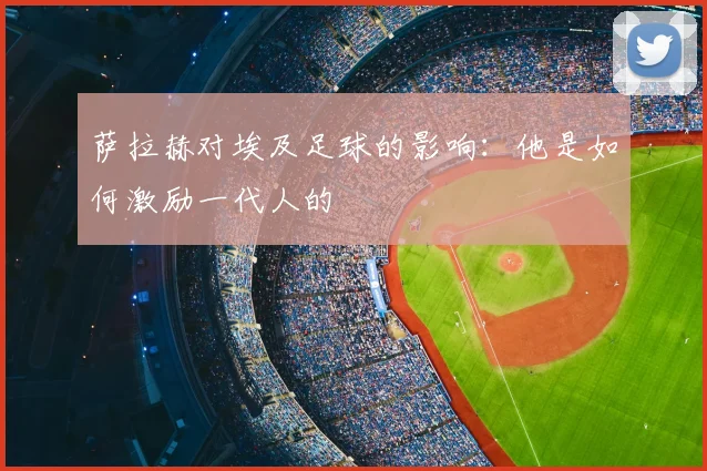 萨拉赫对埃及足球的影响：他是如何激励一代人的