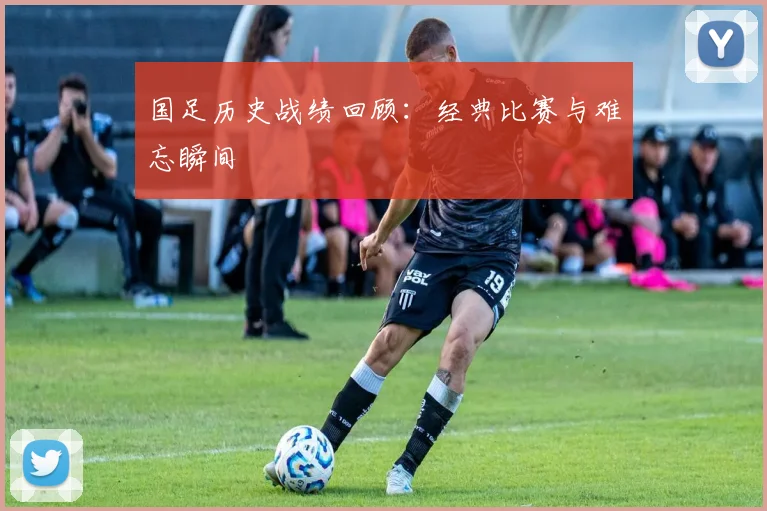 国足历史战绩回顾：经典比赛与难忘瞬间
