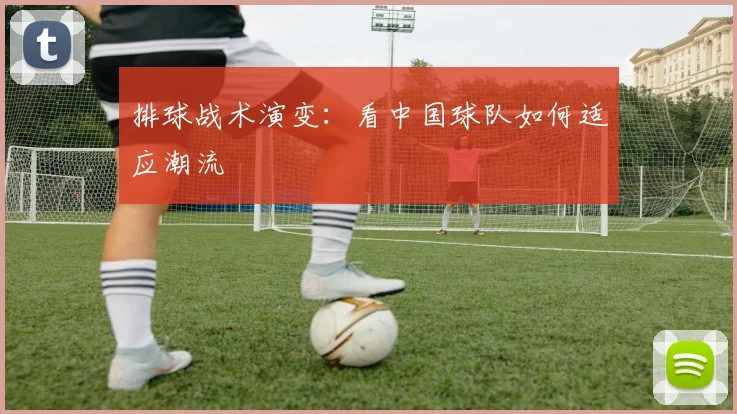 排球战术演变：看中国球队如何适应潮流