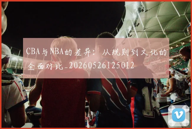 CBA与NBA的差异:从规则到文化的全面对比_20260526125012