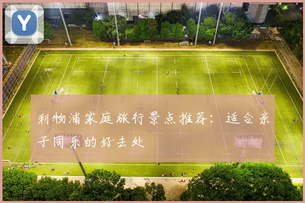 利物浦家庭旅行景点推荐:适合亲子同乐的好去处