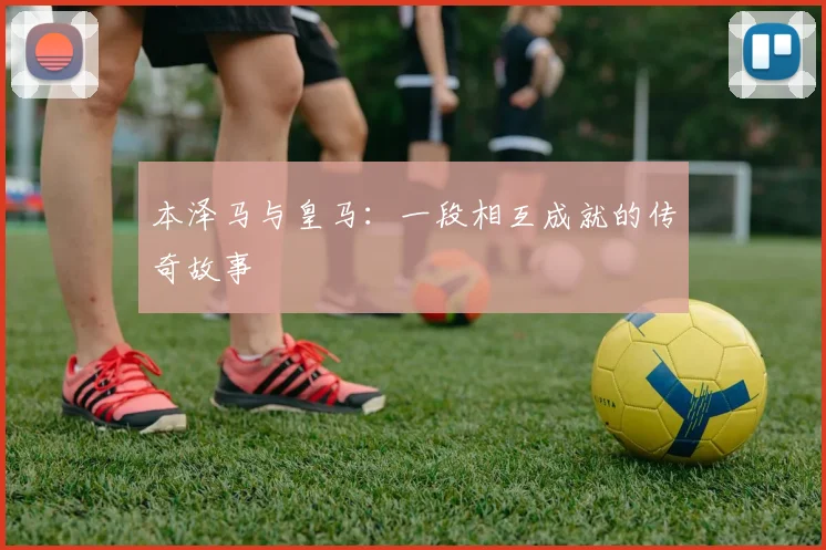 本泽马与皇马：一段相互成就的传奇故事