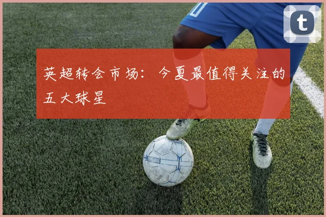 英超转会市场：今夏最值得关注的五大球星