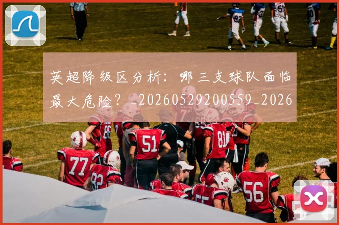 英超降级区分析：哪三支球队面临最大危险？_20260529200559_20260702175127