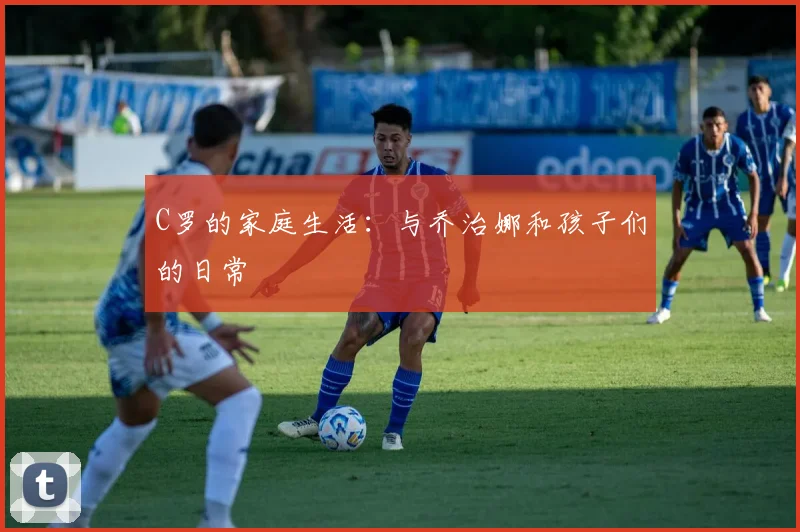 C罗的家庭生活：与乔治娜和孩子们的日常