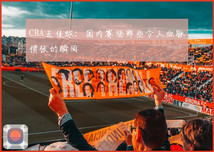 CBA五佳球：国内赛场那些令人血脉偾张的瞬间