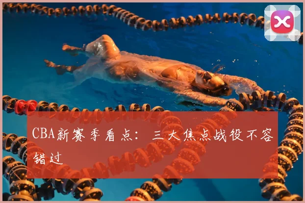 CBA新赛季看点：三大焦点战役不容错过