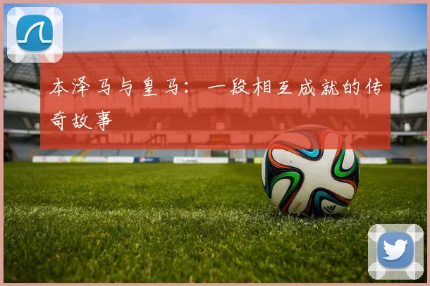 本泽马与皇马：一段相互成就的传奇故事
