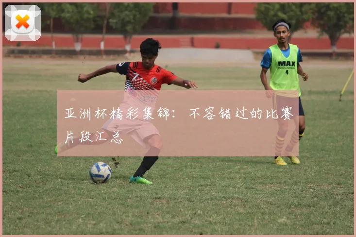亚洲杯精彩集锦：不容错过的比赛片段汇总