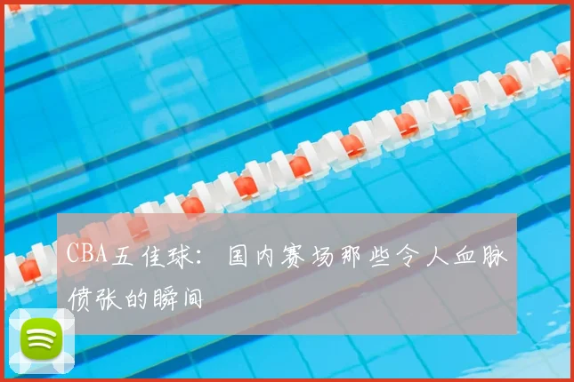 CBA五佳球:国内赛场那些令人血脉偾张的瞬间