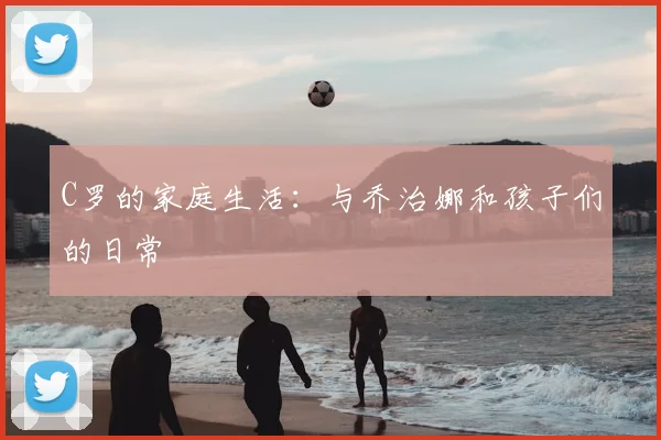 C罗的家庭生活：与乔治娜和孩子们的日常